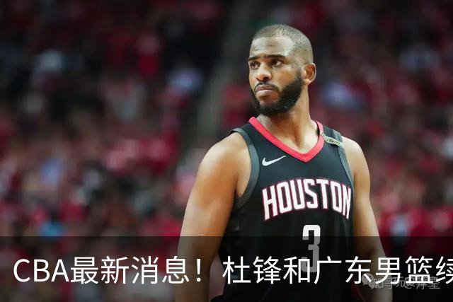 CBA最新消息！杜锋和广东男篮续约四年，浙江官宣续约法莱卡斯，郭艾伦续约遇阻
